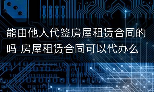 能由他人代签房屋租赁合同的吗 房屋租赁合同可以代办么