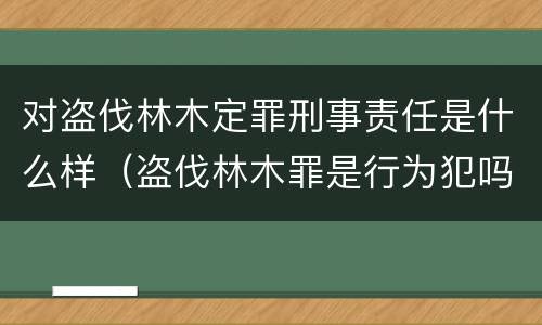 对盗伐林木定罪刑事责任是什么样（盗伐林木罪是行为犯吗）