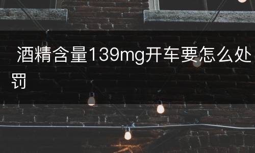  酒精含量139mg开车要怎么处罚