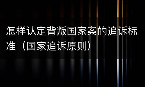 怎样认定背叛国家案的追诉标准（国家追诉原则）