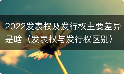 2022发表权及发行权主要差异是啥（发表权与发行权区别）