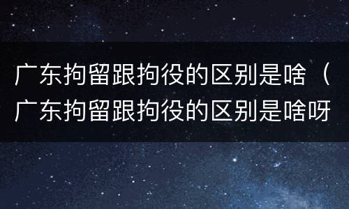 广东拘留跟拘役的区别是啥（广东拘留跟拘役的区别是啥呀）