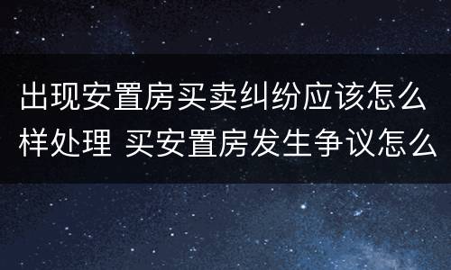 出现安置房买卖纠纷应该怎么样处理 买安置房发生争议怎么办