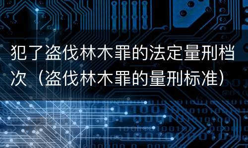 犯了盗伐林木罪的法定量刑档次（盗伐林木罪的量刑标准）