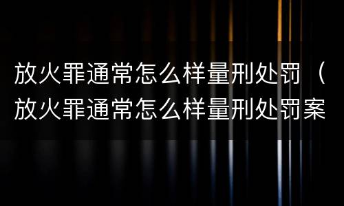 放火罪通常怎么样量刑处罚（放火罪通常怎么样量刑处罚案例）