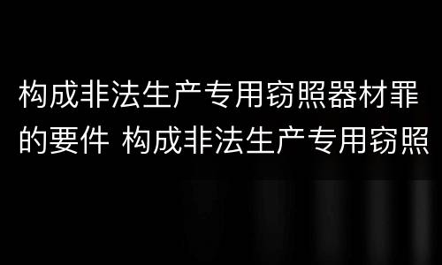 构成非法生产专用窃照器材罪的要件 构成非法生产专用窃照器材罪的要件有