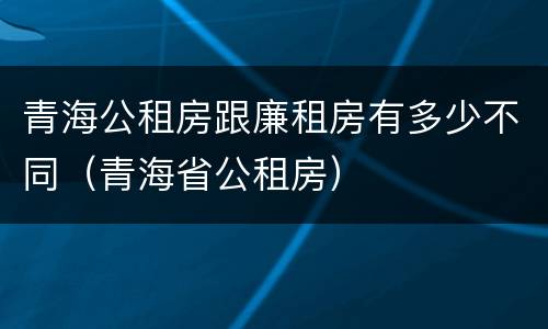 青海公租房跟廉租房有多少不同（青海省公租房）