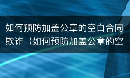 如何预防加盖公章的空白合同欺诈（如何预防加盖公章的空白合同欺诈罪）