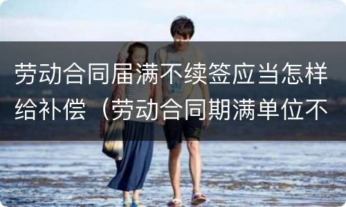 劳动合同届满不续签应当怎样给补偿（劳动合同期满单位不续签需支付补偿吗）