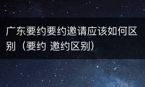 广东要约要约邀请应该如何区别（要约 邀约区别）