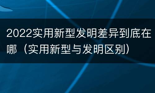 2022实用新型发明差异到底在哪（实用新型与发明区别）