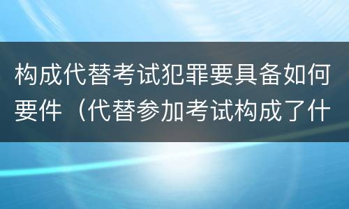 构成代替考试犯罪要具备如何要件（代替参加考试构成了什么犯罪）