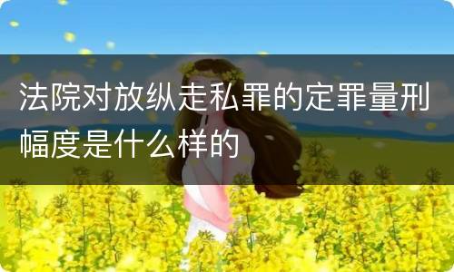 法院对放纵走私罪的定罪量刑幅度是什么样的