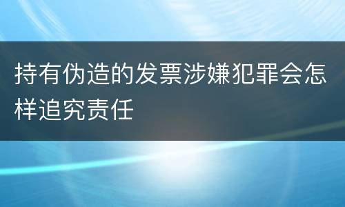 持有伪造的发票涉嫌犯罪会怎样追究责任