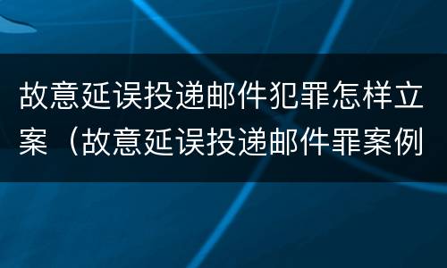 故意延误投递邮件犯罪怎样立案（故意延误投递邮件罪案例）