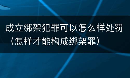 成立绑架犯罪可以怎么样处罚（怎样才能构成绑架罪）
