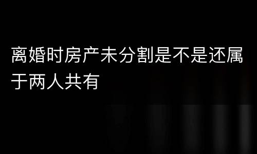 离婚时房产未分割是不是还属于两人共有