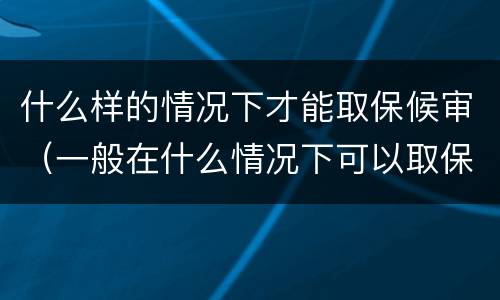 什么样的情况下才能取保候审（一般在什么情况下可以取保候审）