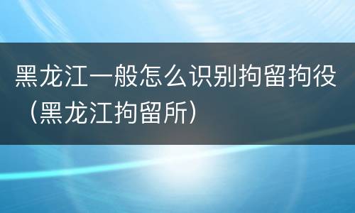 黑龙江一般怎么识别拘留拘役（黑龙江拘留所）