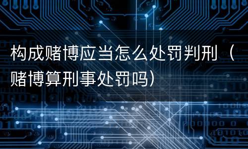 构成赌博应当怎么处罚判刑（赌博算刑事处罚吗）