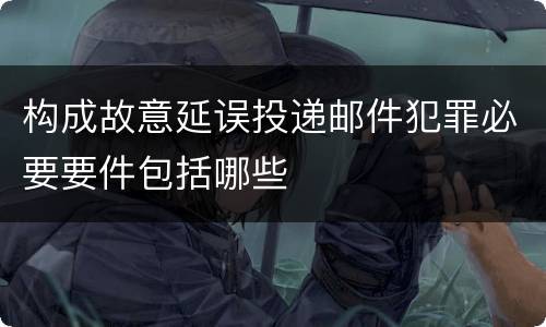 构成故意延误投递邮件犯罪必要要件包括哪些