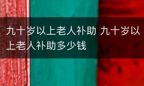 九十岁以上老人补助 九十岁以上老人补助多少钱
