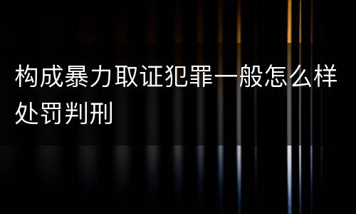 构成暴力取证犯罪一般怎么样处罚判刑