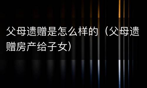 父母遗赠是怎么样的（父母遗赠房产给子女）