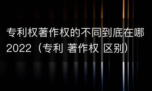 专利权著作权的不同到底在哪2022（专利 著作权 区别）
