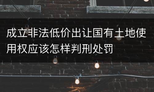 成立非法低价出让国有土地使用权应该怎样判刑处罚