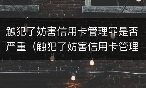触犯了妨害信用卡管理罪是否严重（触犯了妨害信用卡管理罪是否严重犯罪）
