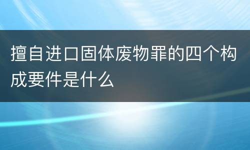 擅自进口固体废物罪的四个构成要件是什么