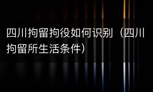 四川拘留拘役如何识别（四川拘留所生活条件）