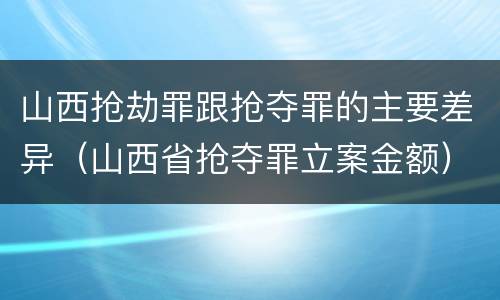 山西抢劫罪跟抢夺罪的主要差异（山西省抢夺罪立案金额）