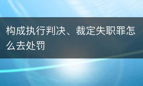 构成执行判决、裁定失职罪怎么去处罚