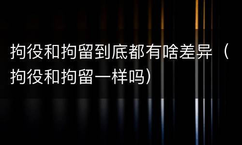 拘役和拘留到底都有啥差异（拘役和拘留一样吗）