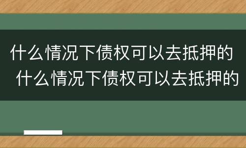 什么情况下债权可以去抵押的 什么情况下债权可以去抵押的银行