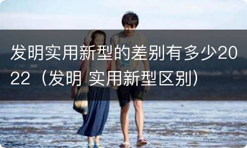 发明实用新型的差别有多少2022（发明 实用新型区别）