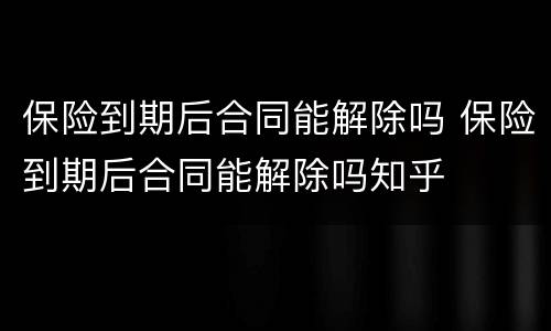 保险到期后合同能解除吗 保险到期后合同能解除吗知乎