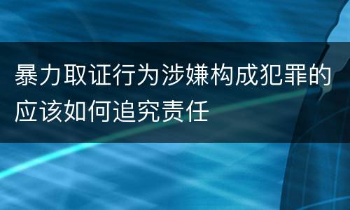 暴力取证行为涉嫌构成犯罪的应该如何追究责任