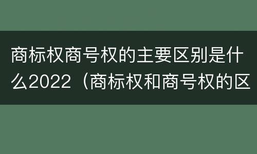 商标权商号权的主要区别是什么2022（商标权和商号权的区别）