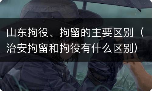 山东拘役、拘留的主要区别（治安拘留和拘役有什么区别）