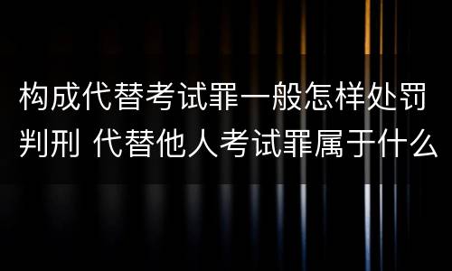 构成代替考试罪一般怎样处罚判刑 代替他人考试罪属于什么类犯罪