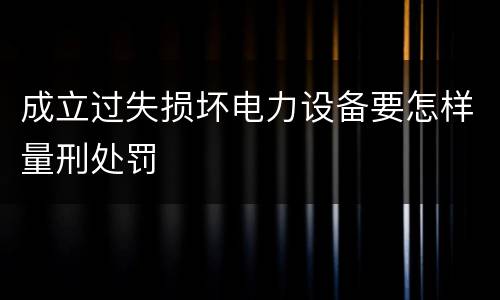成立过失损坏电力设备要怎样量刑处罚
