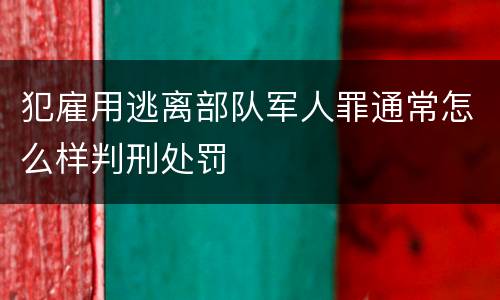 犯雇用逃离部队军人罪通常怎么样判刑处罚