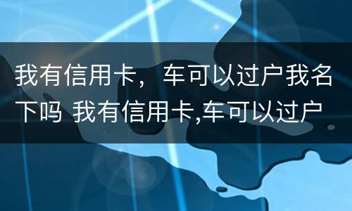 我有信用卡，车可以过户我名下吗 我有信用卡,车可以过户我名下吗要多少钱