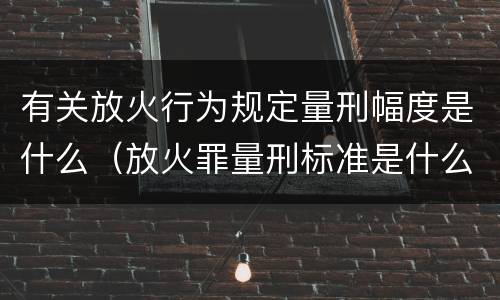 有关放火行为规定量刑幅度是什么（放火罪量刑标准是什么）