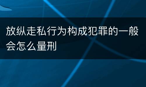 放纵走私行为构成犯罪的一般会怎么量刑