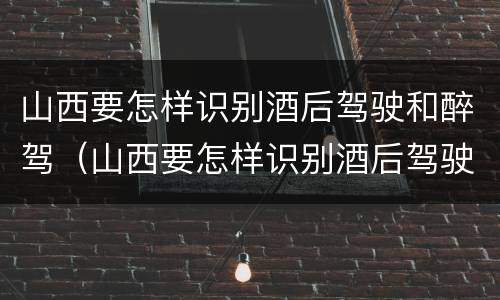 山西要怎样识别酒后驾驶和醉驾（山西要怎样识别酒后驾驶和醉驾的人）