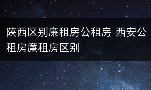 陕西区别廉租房公租房 西安公租房廉租房区别